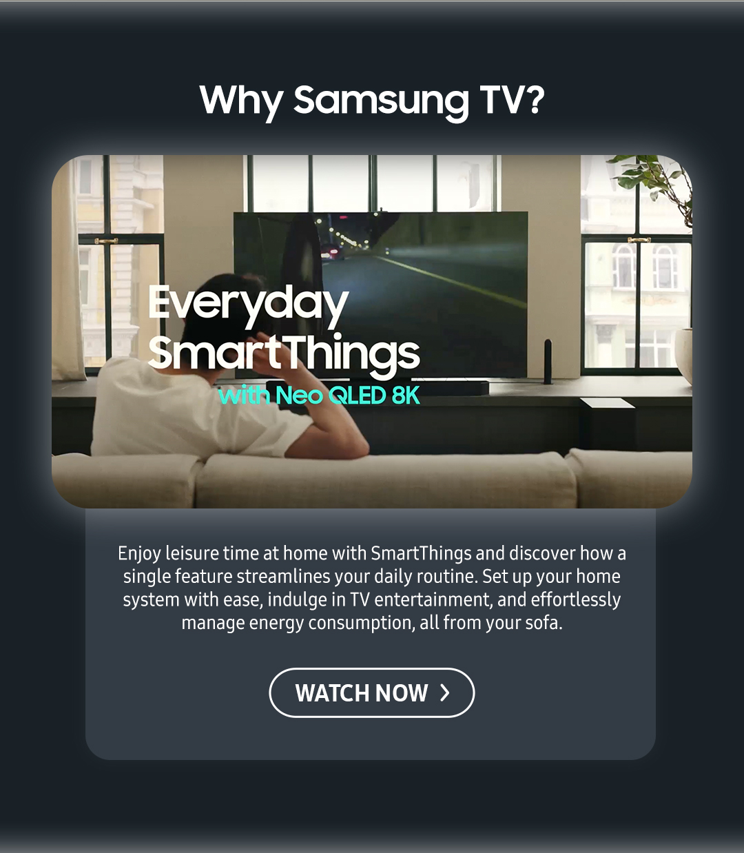 Why Samsung TV? Enjoy leisure time at home with SmartThings and discover how a single feature streamlines your daily routine. Set up your home system with ease, indulge in TV entertainment, and effortlessly manage energy consumption, all from your sofa.