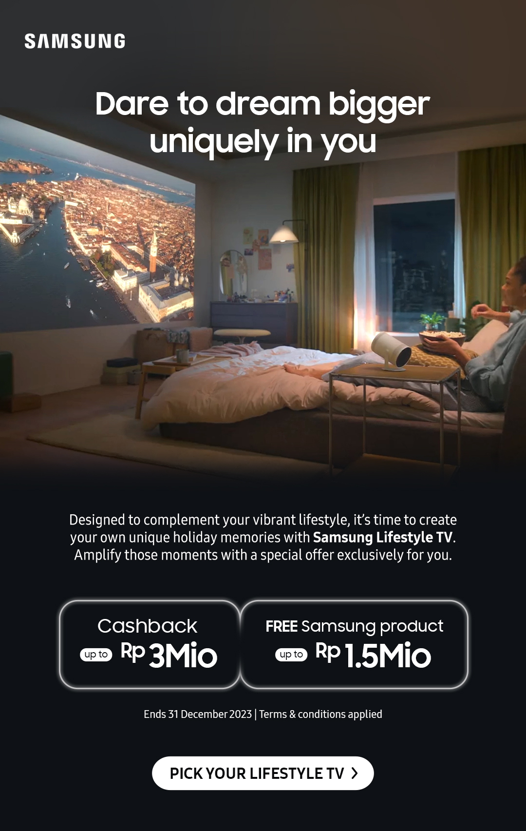 Dare to dream bigger uniquely in you | Designed to complement your vibrant lifestyle, it's time to create your own unique holiday memories with Samsung Lifestyle TV. Amplify those moments with a special offer exclusively for you.
