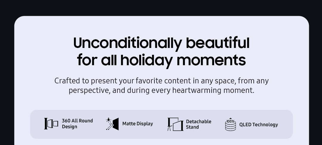 Unconditionally beautiful for all holiday moments | Crafted to present your favorite content in any space, from any perspective, and during every heartwarming moment.
