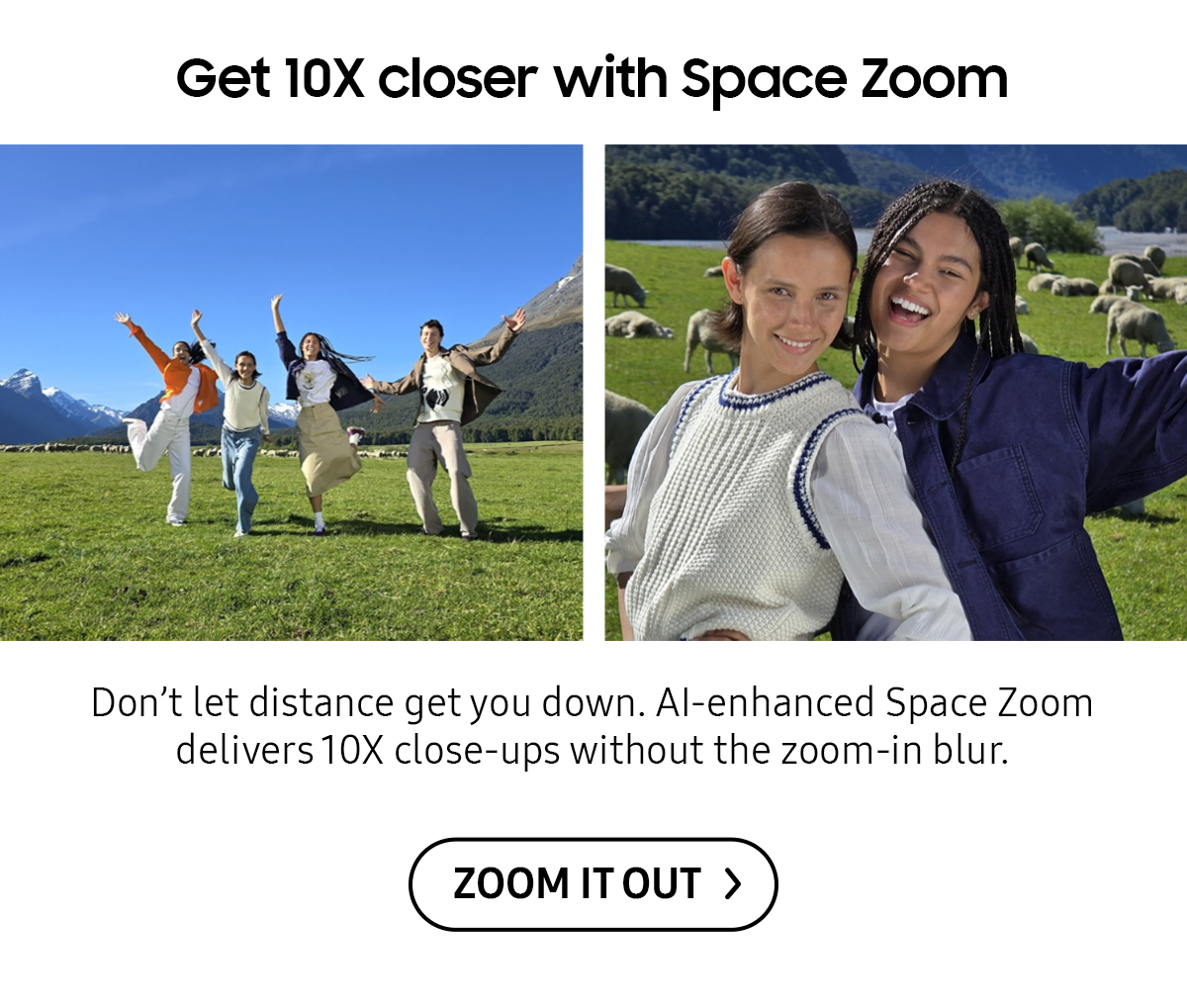 Get 10X closer with Space Zoom | Don't let distance get you down. Al-enhanced Space Zoom delivers 10X close-ups without the zoom-in blur.