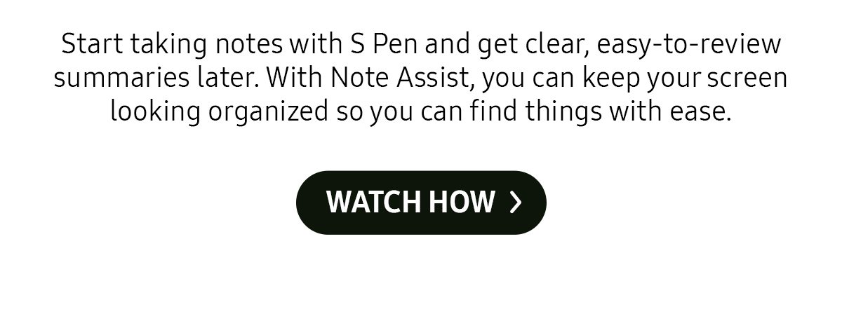 Start taking notes with S Pen and get clear, easy-to-review summaries later. With Note Assist, you can keep your screen looking organized so you can find things with ease.