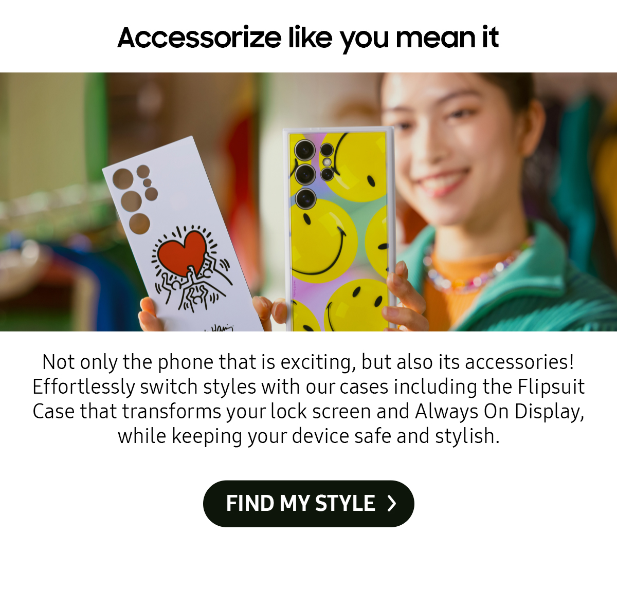 Accessorize like you mean it | Not only the phone that is exciting, but also its accessories! Effortlessly switch styles with our cases including the Flipsuit Case that transforms your lock screen and Always On Display, while keeping your device safe and stylish.