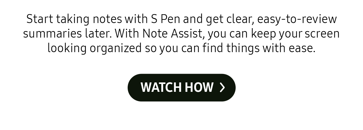 Start taking notes with S Pen and get clear, easy-to-review summaries later. With Note Assist, you can keep your screen looking organized so you can find things with ease.