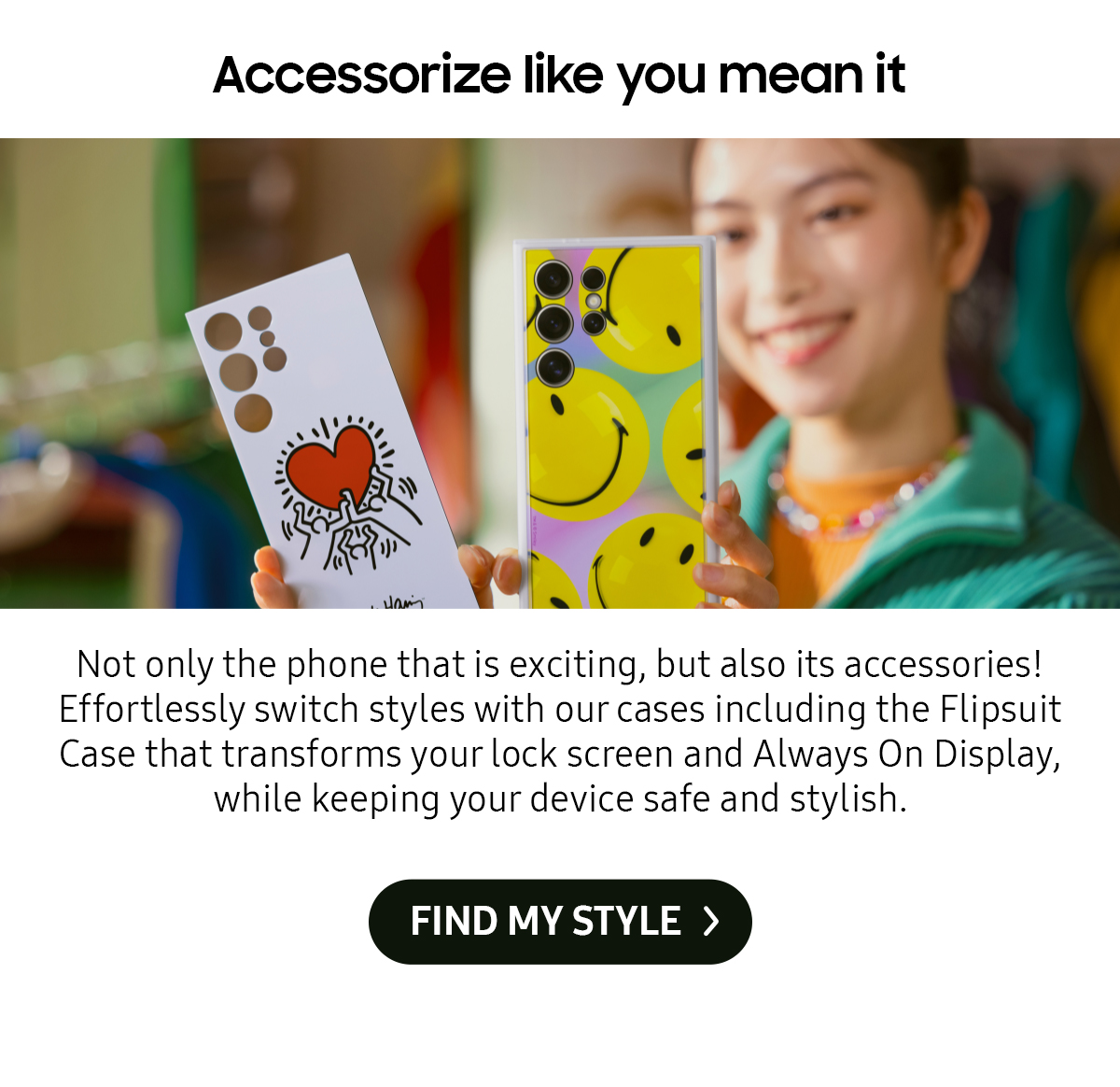 Accessorize like you mean it | Not only the phone that is exciting, but also its accessories! Effortlessly switch styles with our cases including the Flipsuit Case that transforms your lock screen and Always On Display, while keeping your device safe and stylish.