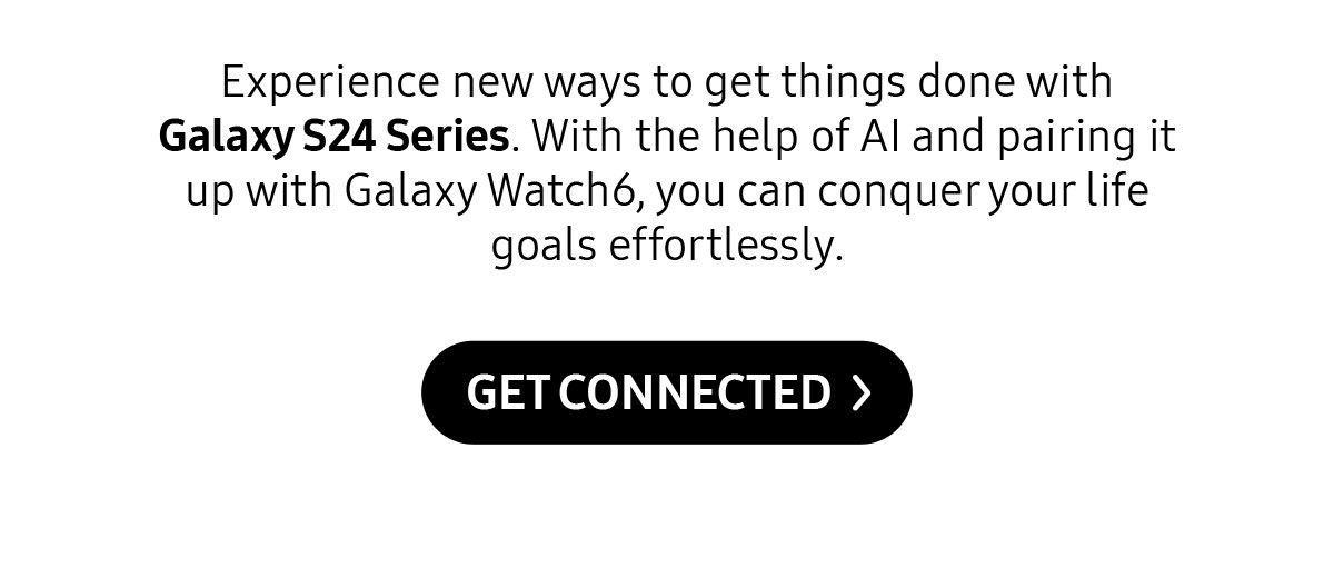 Experience new ways to get things done with Galaxy S24 Series. With the help of Al and pairing it up with Galaxy Watch6, you can conquer your life goals effortlessly.