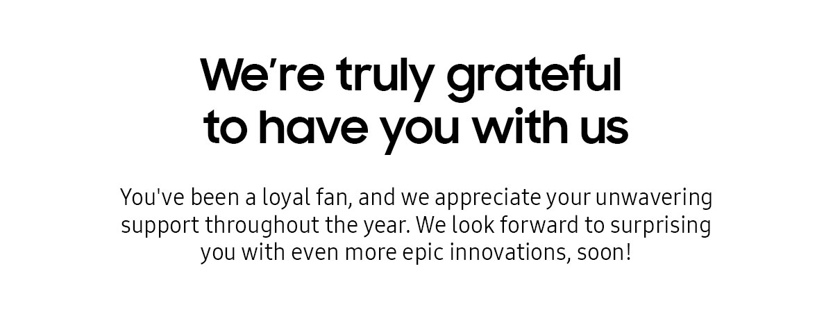 We're truly grateful to have you with us | You've been a loyal fan, and we appreciate your unwavering support throughout the year. We look forward to surprising you with even more epic innovations, soon!