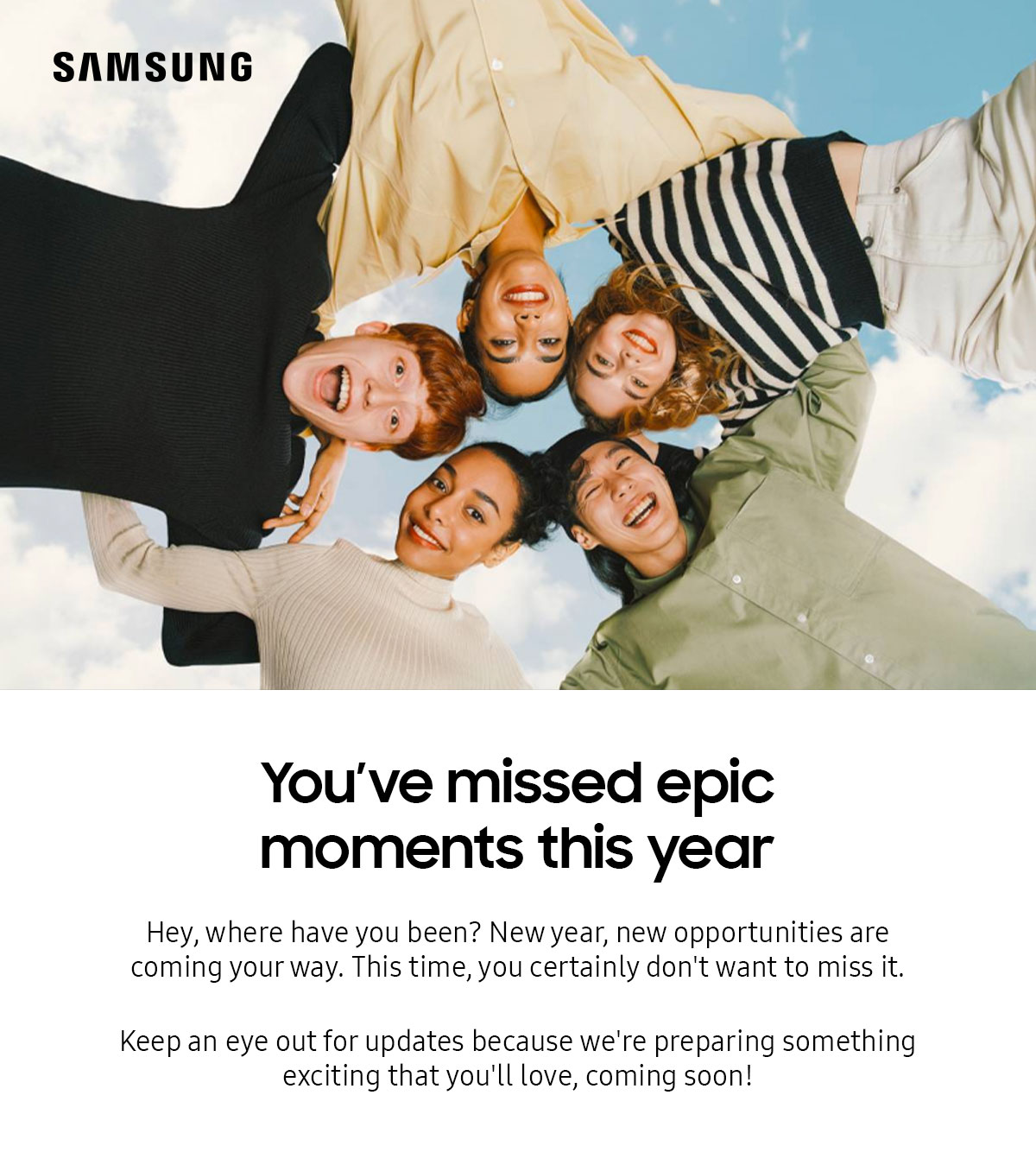 You've missed epic moments this year | Hey, where have you been? New year, new opportunities are coming your way. This time, you certainly don't want to miss it. Keep an eye out for updates because we're preparing something exciting that you'll love, coming soon!