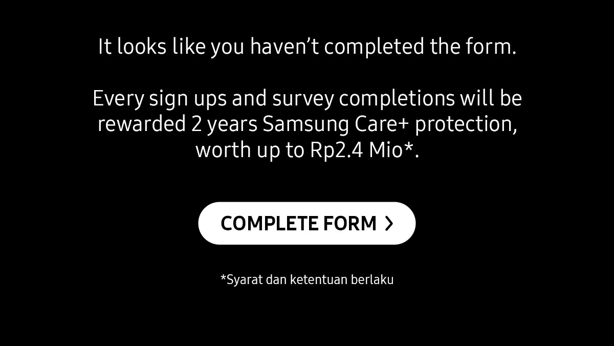 It looks like you haven't complete the form. Every sign ups and survey completions will be rewarded 2 years Samsung Care+ protection, worth up to Rp2.4 Mio*.