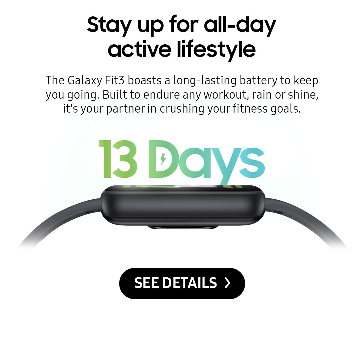 Stay up for all-day active lifestyle | The Galaxy Fit3 boasts a long-lasting battery to keep you going. Built to endure any workout, rain or shine, it's your partner in crushing your fitness goals.