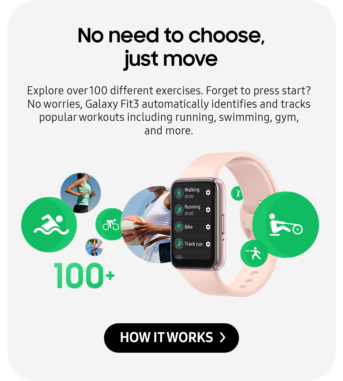 No need to choose, just move | Explore over 100 different exercises. Forget to press start? No worries, Galaxy Fit3 automatically identifies and tracks popular workouts including running, swimming, gym, and more.