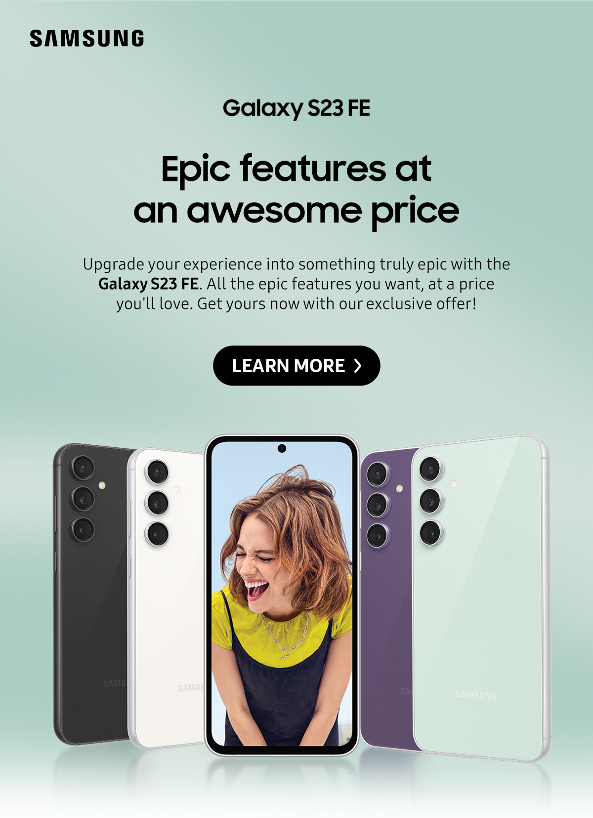 Galaxy S23 FE: Epic features at an awesome price | Upgrade your experience into something truly epic with the Galaxy S23 FE. All the epic features you want, at a price you'll love. Get yours now with our exclusive offer! Click here to learn more!