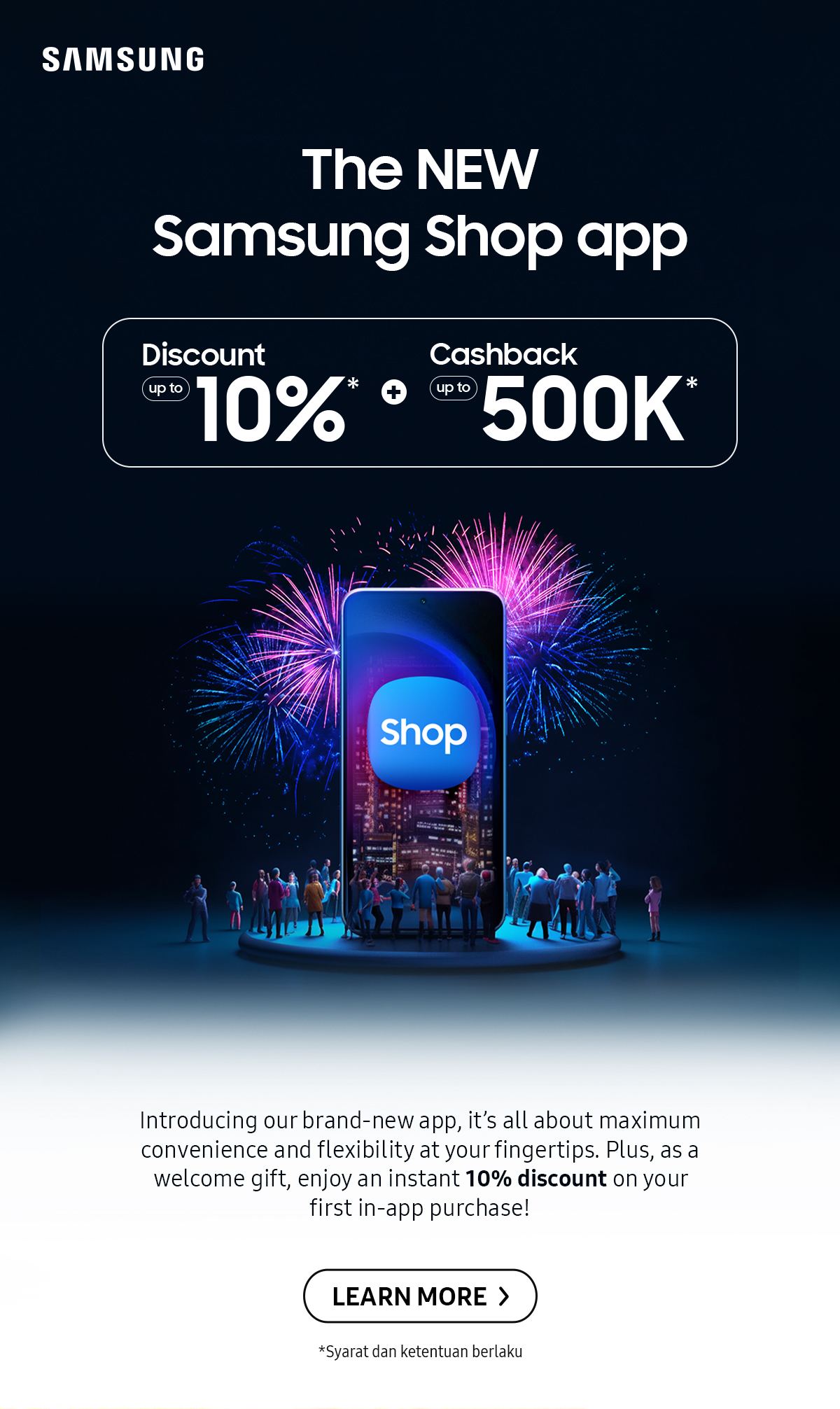 The NEW Samsung Shop app | Introducing our brand-new app, it's all about maximum convenience and flexibility at your fingetips. Plus, as a welcome gift, enjoy an instant 10% discount on your first in-app purchase! Click here to learn more!