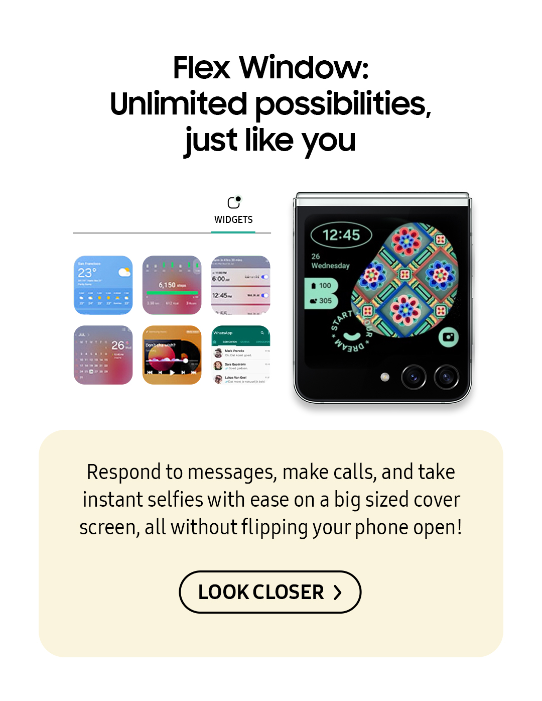 Flex Window: Unlimited possibilities, just like you | Respond to messages, make calls, and take instant selfies with ease on a big sized cover screen, all without flipping your phone open! Click here to see it!
