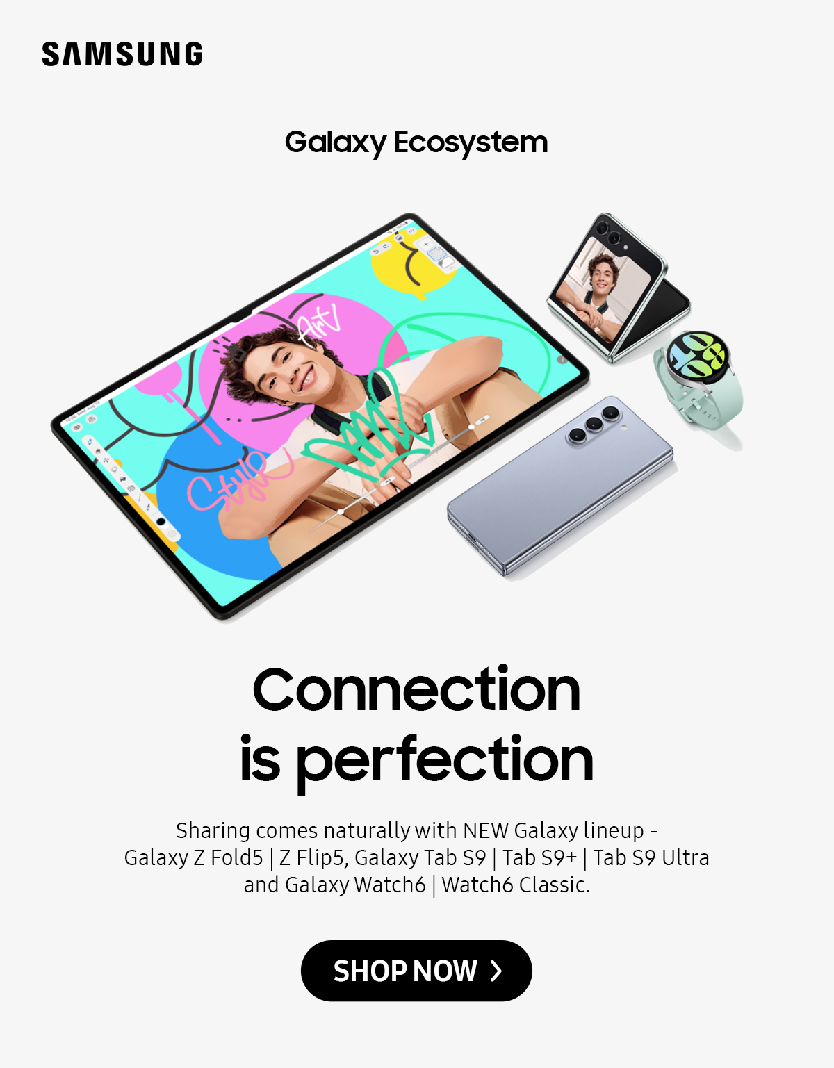 Galaxy Ecosystem | Connection is perfection. Sharing comes naturally with NEW Galaxy lineup - Galaxy Z Fold5 | Z Flip5, Galaxy Tab S9 | Tab S9+ | Tab S9 Ultra and Galaxy Watch6 | Watch6 Classic. Click here to shop now!